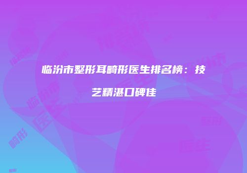 临汾市整形耳畸形医生排名榜：技艺精湛口碑佳