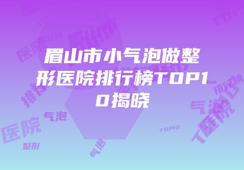眉山市小气泡做整形医院排行榜TOP10揭晓