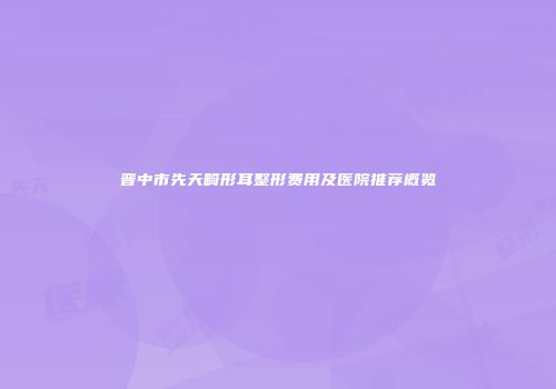 晋中市先天畸形耳整形费用及医院推荐概览