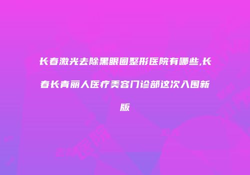 长春激光去除黑眼圈整形医院有哪些,长春长青丽人医疗美容门诊部这次入围新版