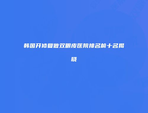 韩国开修复做双眼皮医院排名前十名揭晓