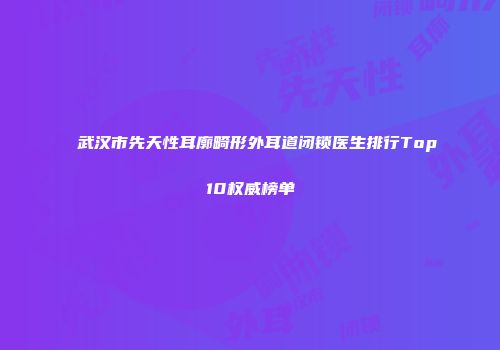 武汉市先天性耳廓畸形外耳道闭锁医生排行Top10权威榜单