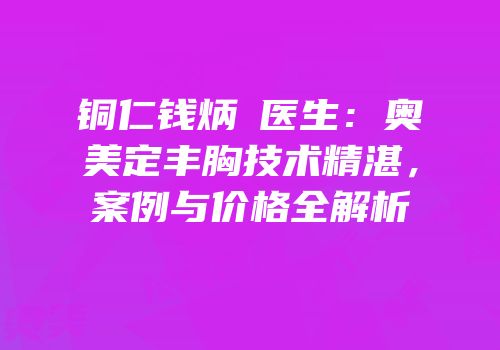 铜仁钱炳燊医生：奥美定丰胸技术精湛，案例与价格全解析