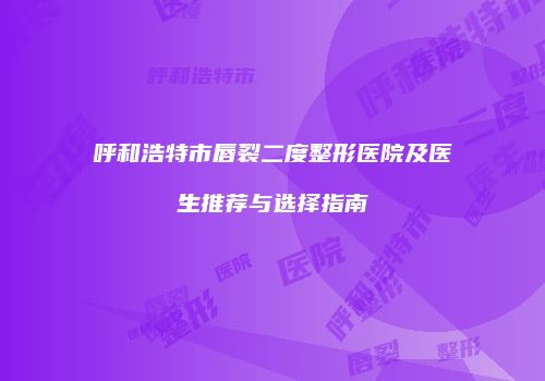 呼和浩特市唇裂二度整形医院及医生推荐与选择指南