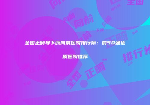 全国正畸导下颌向前医院排行榜：前50强优质医院推荐