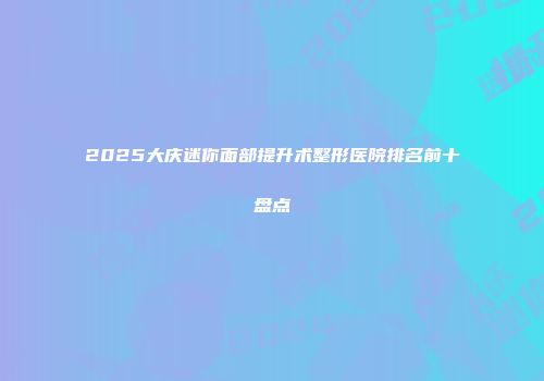 2025大庆迷你面部提升术整形医院排名前十盘点