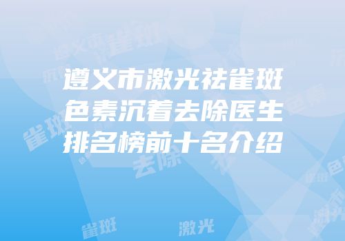 遵义市激光祛雀斑色素沉着去除医生排名榜前十名介绍