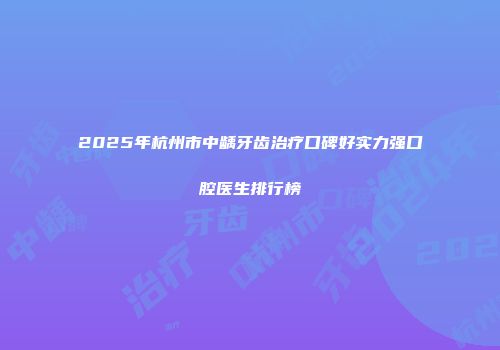 2025年杭州市中龋牙齿治疗口碑好实力强口腔医生排行榜