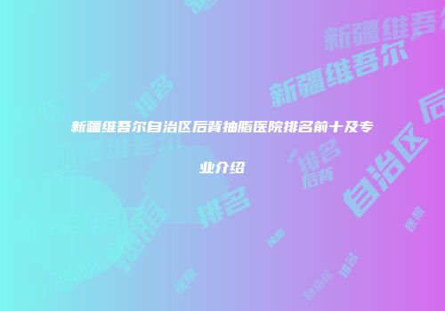 新疆维吾尔自治区后背抽脂医院排名前十及专业介绍