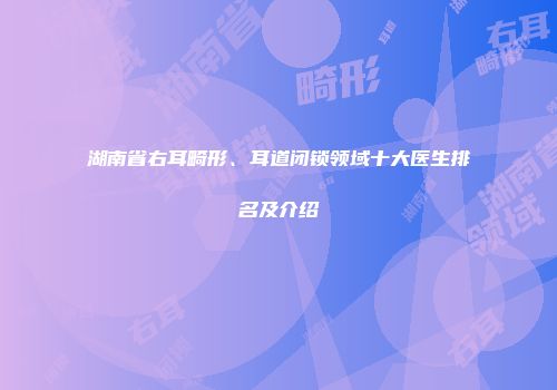 湖南省右耳畸形、耳道闭锁领域十大医生排名及介绍