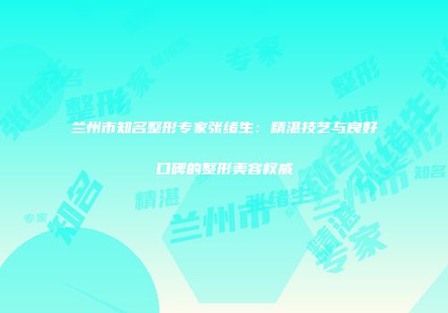 兰州市知名整形专家张绪生：精湛技艺与良好口碑的整形美容权威