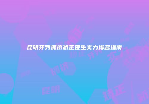 昆明牙列拥挤矫正医生实力排名指南