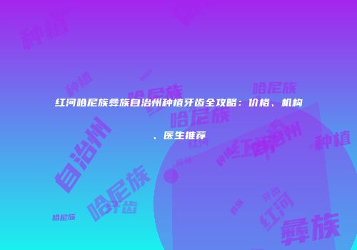 红河哈尼族彝族自治州种植牙齿全攻略：价格、机构、医生推荐