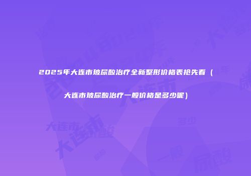 2025年大连市玻尿酸治疗全新整形价格表抢先看（大连市玻尿酸治疗一般价格是多少呢）