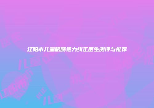 辽阳市儿童眼睛视力纠正医生测评与推荐