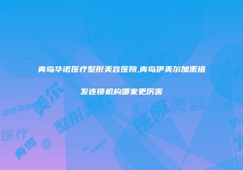 青岛华诺医疗整形美容医院,青岛伊美尔加禾植发连锁机构哪家更厉害