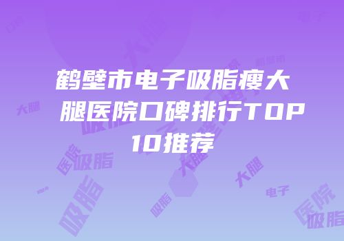 鹤壁市电子吸脂瘦大腿医院口碑排行TOP10推荐