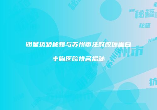 明星抗皱秘籍与苏州市注射胶原蛋白丰胸医院排名揭秘