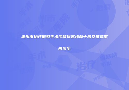 潮州市治疗唇裂手术医院排名榜前十名及推荐整形医生