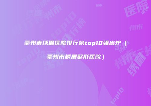 亳州市绣眉医院排行榜top10强出炉（亳州市绣眉整形医院）