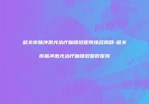 韶关市脉冲激光治疗咖啡斑医院排名揭晓-韶关市脉冲激光治疗咖啡斑整形医院