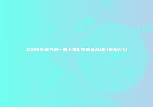 北京市外耳再造一期手术价格概览及热门医院介绍