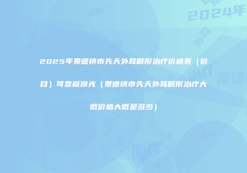 2025年景德镇市先天外耳畸形治疗价格表（价目）可靠版曝光（景德镇市先天外耳畸形治疗大概价格大概是多少）