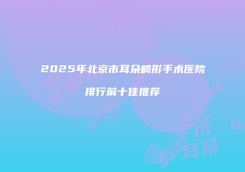 2025年北京市耳朵畸形手术医院排行前十佳推荐