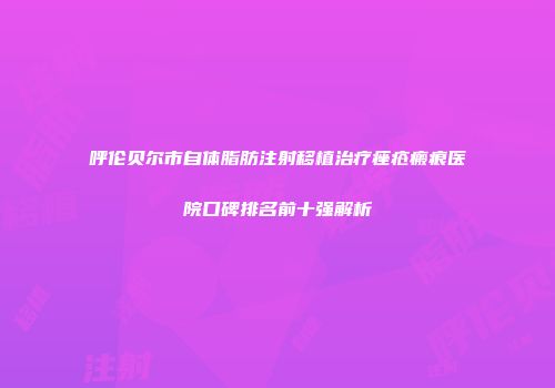 呼伦贝尔市自体脂肪注射移植治疗痤疮瘢痕医院口碑排名前十强解析