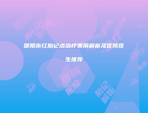 邵阳市红胎记点治疗费用解析及医院医生推荐