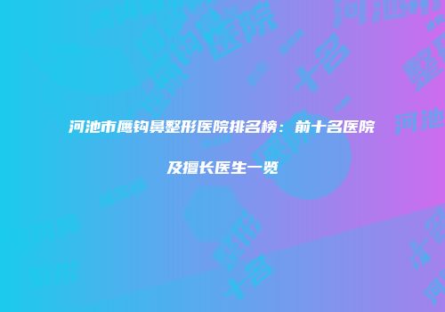 河池市鹰钩鼻整形医院排名榜：前十名医院及擅长医生一览