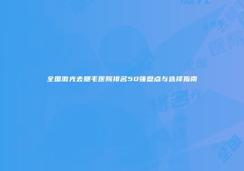 全国激光去腿毛医院排名50强盘点与选择指南