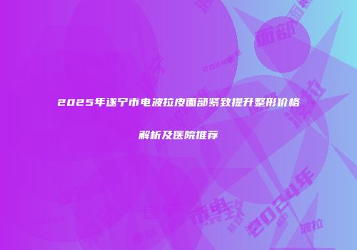 2025年遂宁市电波拉皮面部紧致提升整形价格解析及医院推荐