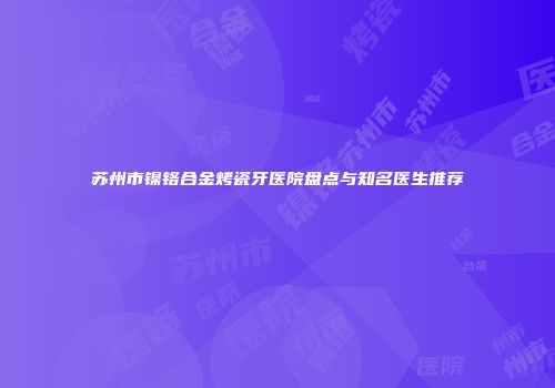 苏州市镍铬合金烤瓷牙医院盘点与知名医生推荐