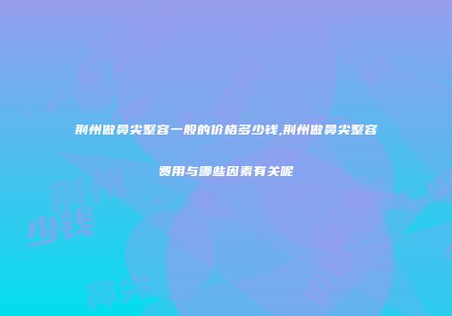 荆州做鼻尖整容一般的价格多少钱,荆州做鼻尖整容费用与哪些因素有关呢