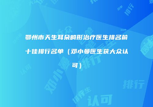 鄂州市天生耳朵畸形治疗医生排名前十佳排行名单（邓小曼医生获大众认可）