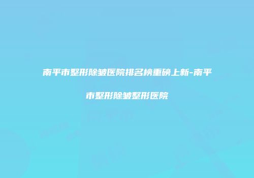 南平市整形除皱医院排名榜重磅上新-南平市整形除皱整形医院