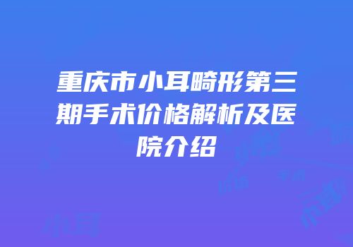 重庆市小耳畸形第三期手术价格解析及医院介绍