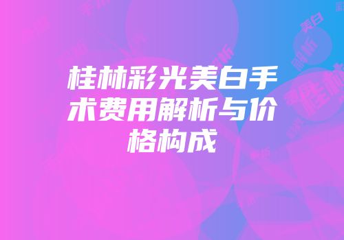 桂林彩光美白手术费用解析与价格构成