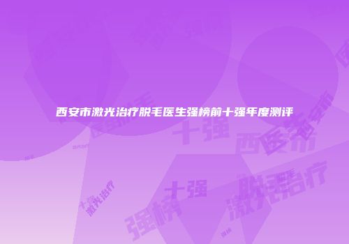西安市激光治疗脱毛医生强榜前十强年度测评