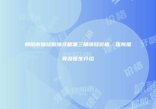 朝阳市玻尿酸填牙龈黑三角项目价格、医院推荐及医生介绍