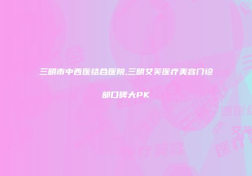 三明市中西医结合医院,三明艾芙医疗美容门诊部口碑大PK