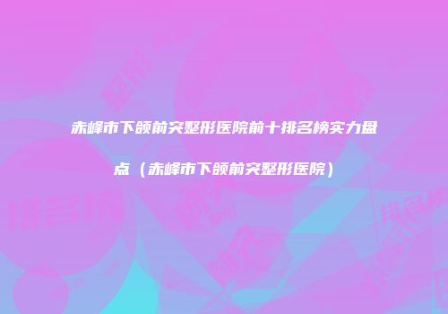赤峰市下颌前突整形医院前十排名榜实力盘点（赤峰市下颌前突整形医院）
