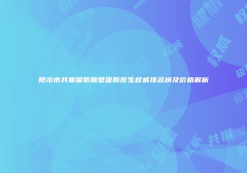 阳泉市共振吸脂腹壁吸脂医生权威排名榜及价格解析