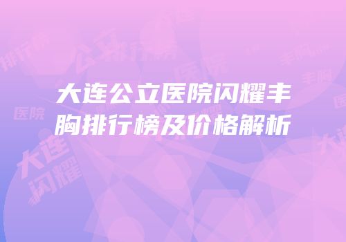 大连公立医院闪耀丰胸排行榜及价格解析