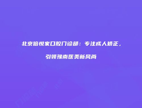 北京倍悦家口腔门诊部：专注成人矫正，引领豫南医美新风尚