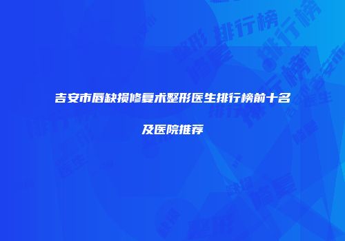 吉安市唇缺损修复术整形医生排行榜前十名及医院推荐