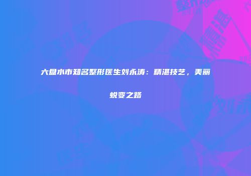 六盘水市知名整形医生刘永涛：精湛技艺，美丽蜕变之路