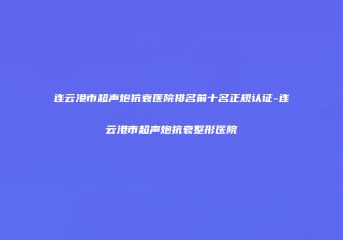 连云港市超声炮抗衰医院排名前十名正规认证-连云港市超声炮抗衰整形医院