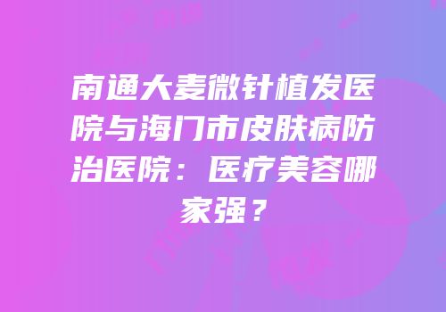 南通大麦微针植发医院与海门市皮肤病防治医院：医疗美容哪家强？
